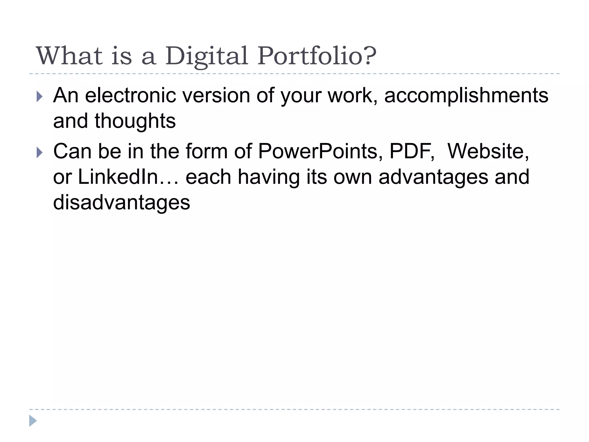 What is a Digital Portfolio?



An electronic version of your work, accomplishments
and thoughts
Can be in the form of PowerPoints, PDF, Website,
or LinkedIn… each having its own advantages and
disadvantages

 