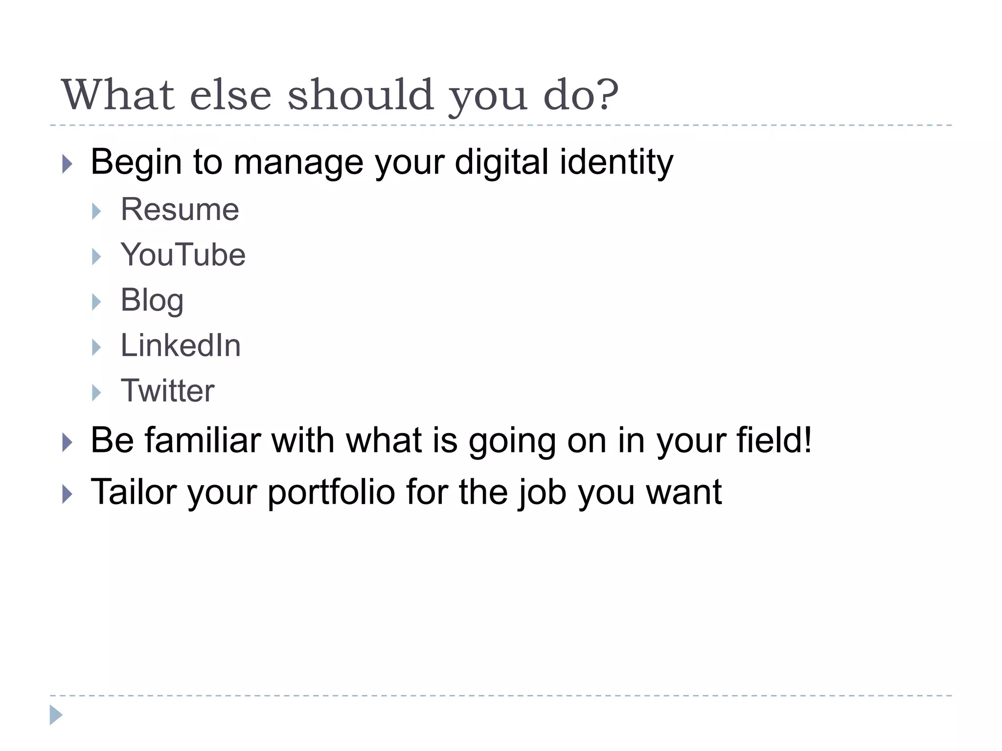 What else should you do?


Begin to manage your digital identity









Resume
YouTube
Blog
LinkedIn
Twitter

Be familiar with what is going on in your field!
Tailor your portfolio for the job you want

 