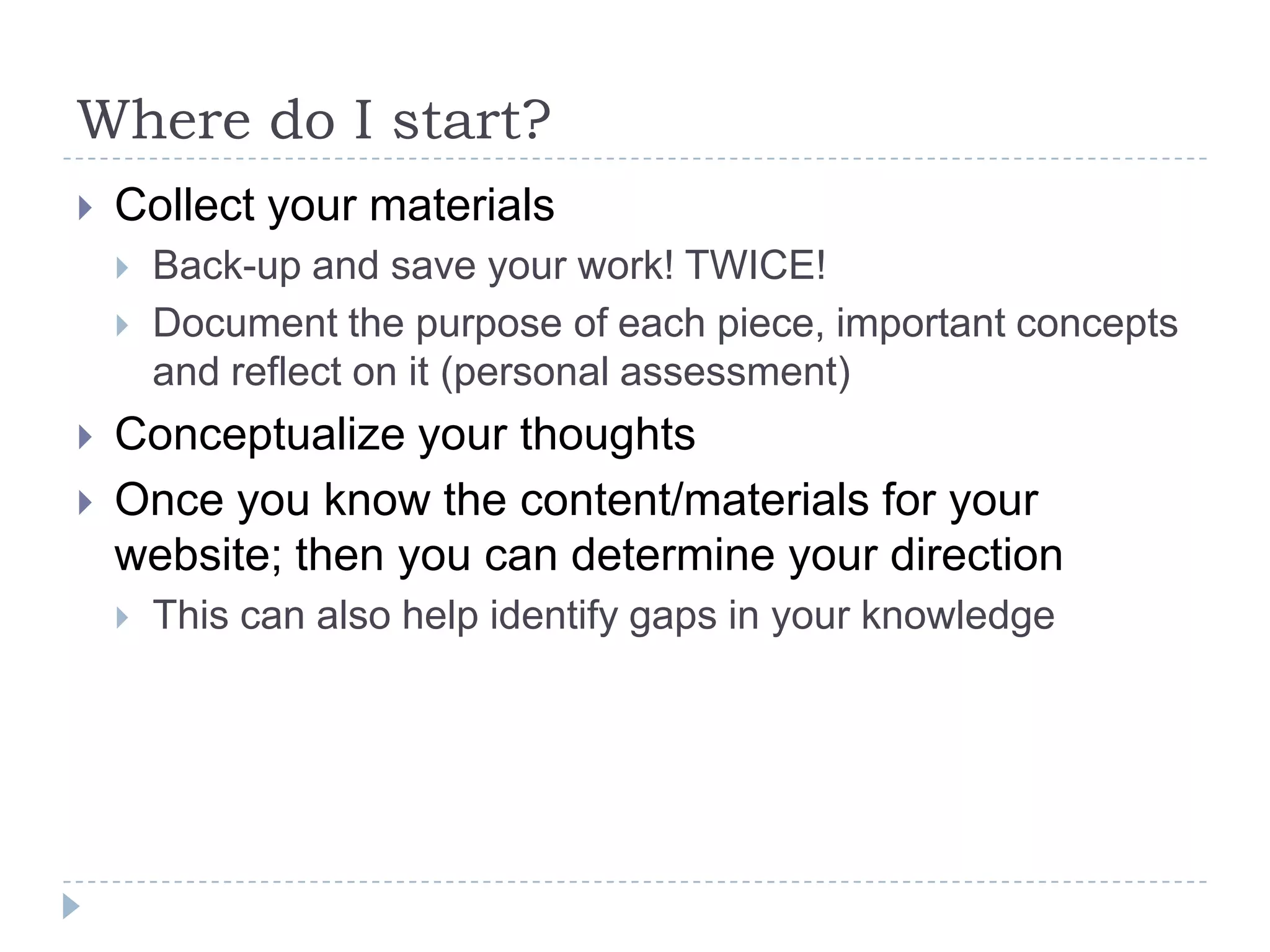 Where do I start?


Collect your materials






Back-up and save your work! TWICE!
Document the purpose of each piece, important concepts
and reflect on it (personal assessment)

Conceptualize your thoughts
Once you know the content/materials for your
website; then you can determine your direction


This can also help identify gaps in your knowledge

 