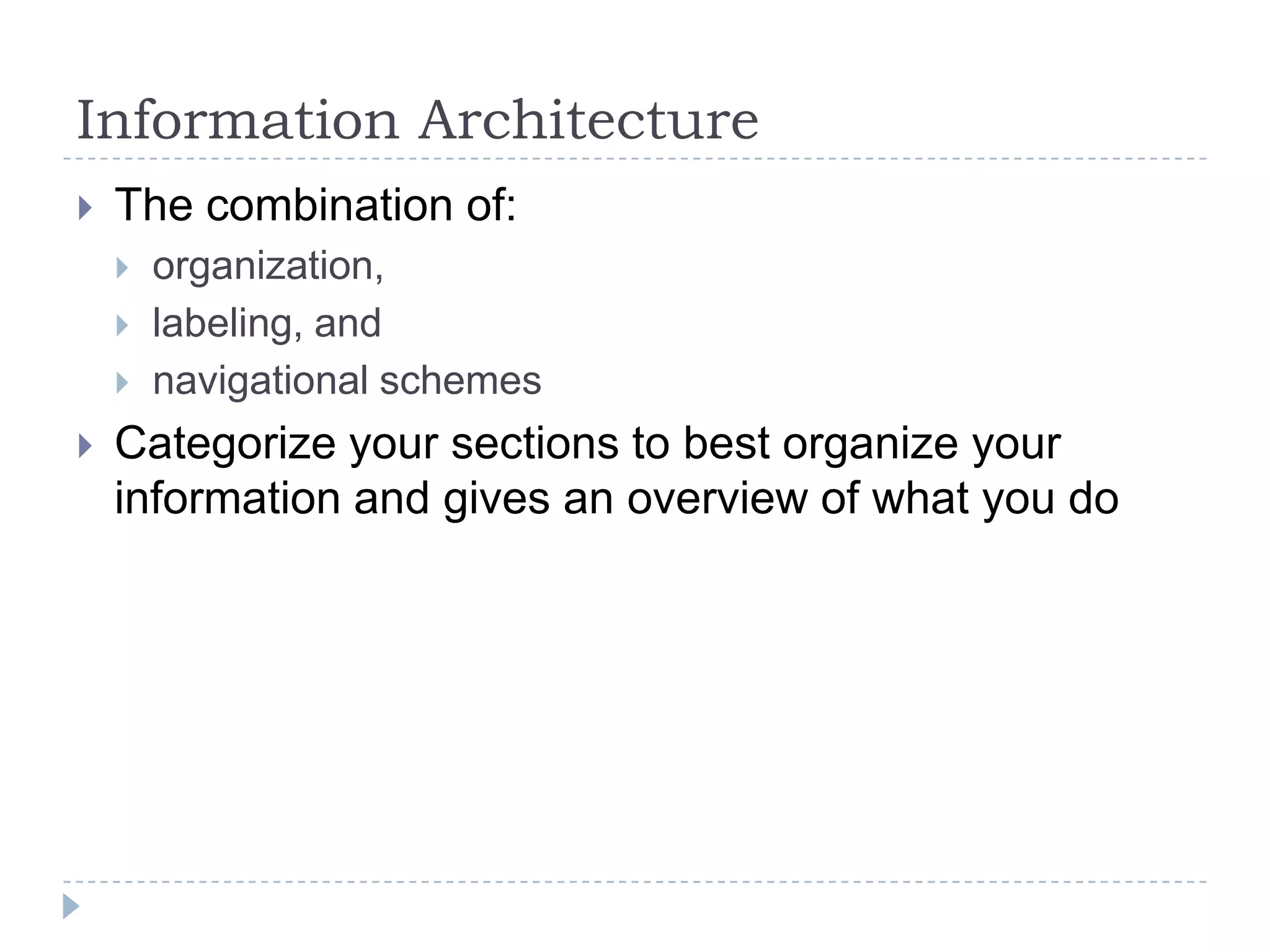 Information Architecture


The combination of:






organization,
labeling, and
navigational schemes

Categorize your sections to best organize your
information and gives an overview of what you do

 