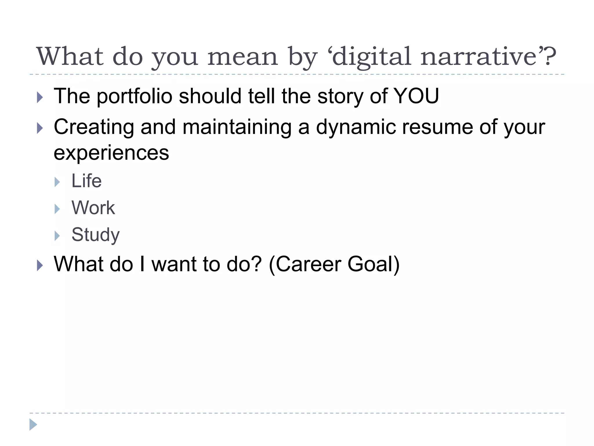 What do you mean by ‘digital narrative’?



The portfolio should tell the story of YOU
Creating and maintaining a dynamic resume of your
experiences






Life
Work
Study

What do I want to do? (Career Goal)

 