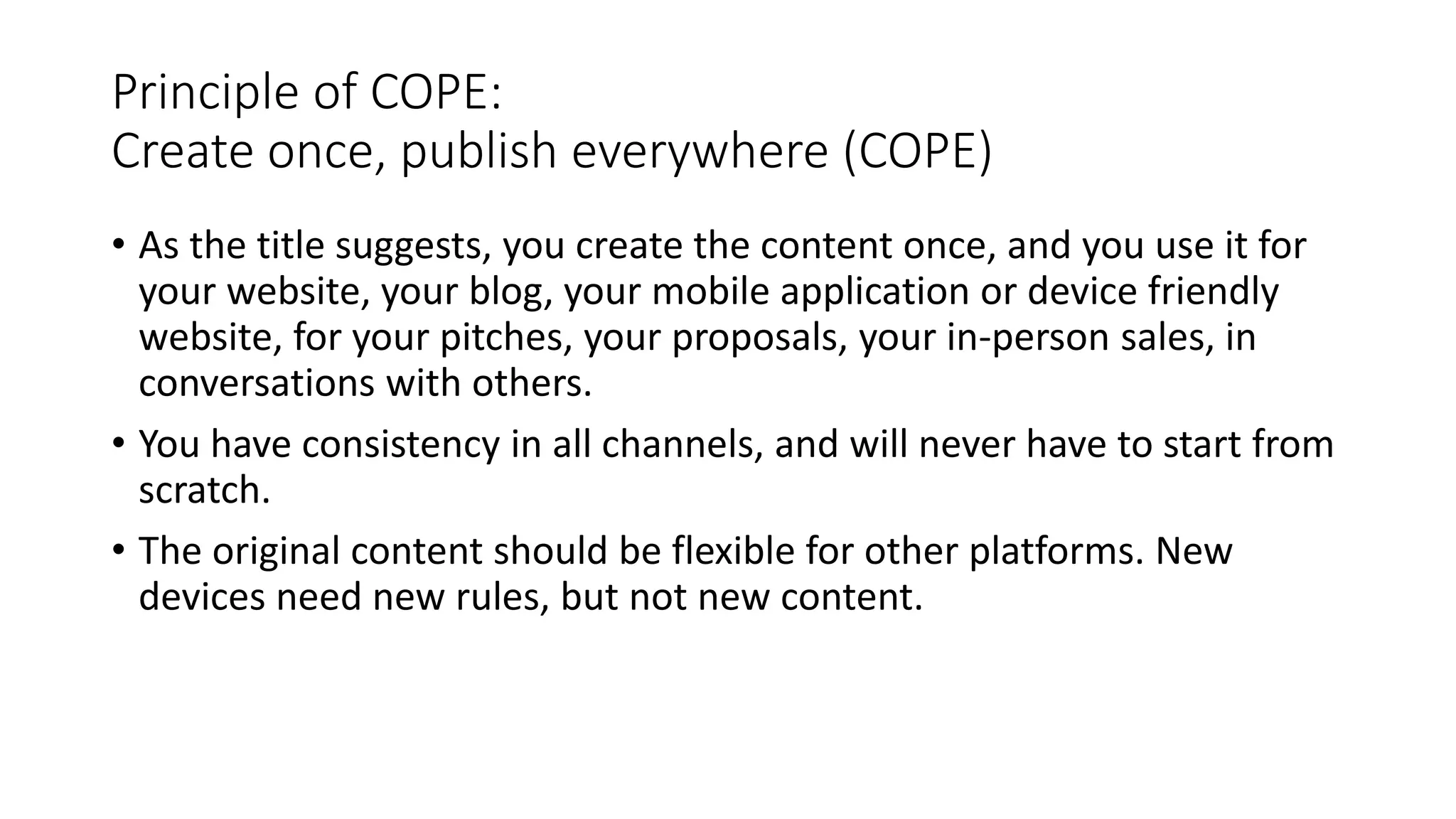 Principle of COPE:
Create once, publish everywhere (COPE)
• As the title suggests, you create the content once, and you use it for
your website, your blog, your mobile application or device friendly
website, for your pitches, your proposals, your in-person sales, in
conversations with others.
• You have consistency in all channels, and will never have to start from
scratch.
• The original content should be flexible for other platforms. New
devices need new rules, but not new content.
 