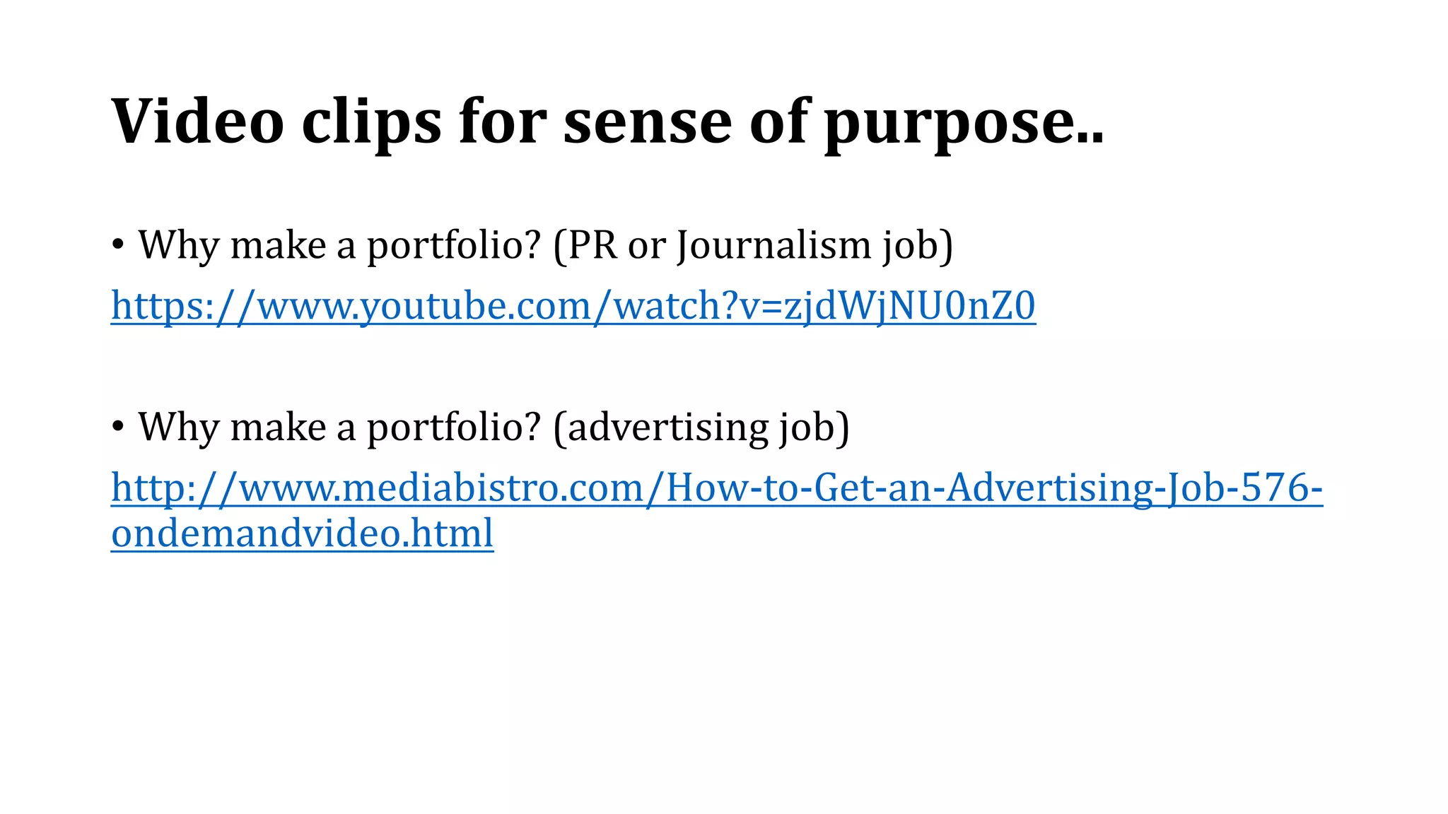 Video clips for sense of purpose..
• Why make a portfolio? (PR or Journalism job)
https://www.youtube.com/watch?v=zjdWjNU0nZ0
• Why make a portfolio? (advertising job)
http://www.mediabistro.com/How-to-Get-an-Advertising-Job-576-
ondemandvideo.html
 