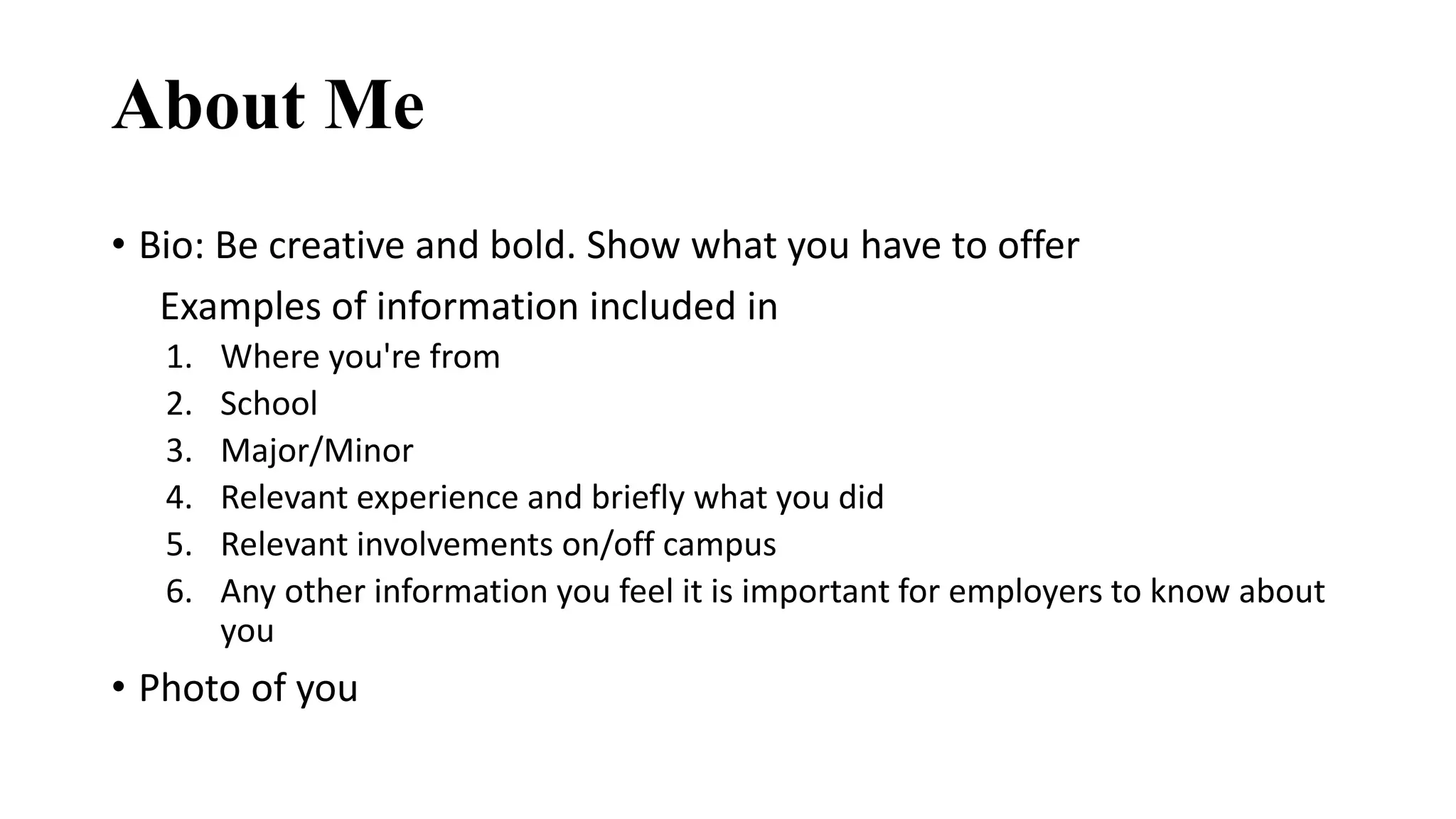 About Me
• Bio: Be creative and bold. Show what you have to offer
Examples of information included in
1. Where you're from
2. School
3. Major/Minor
4. Relevant experience and briefly what you did
5. Relevant involvements on/off campus
6. Any other information you feel it is important for employers to know about
you
• Photo of you
 