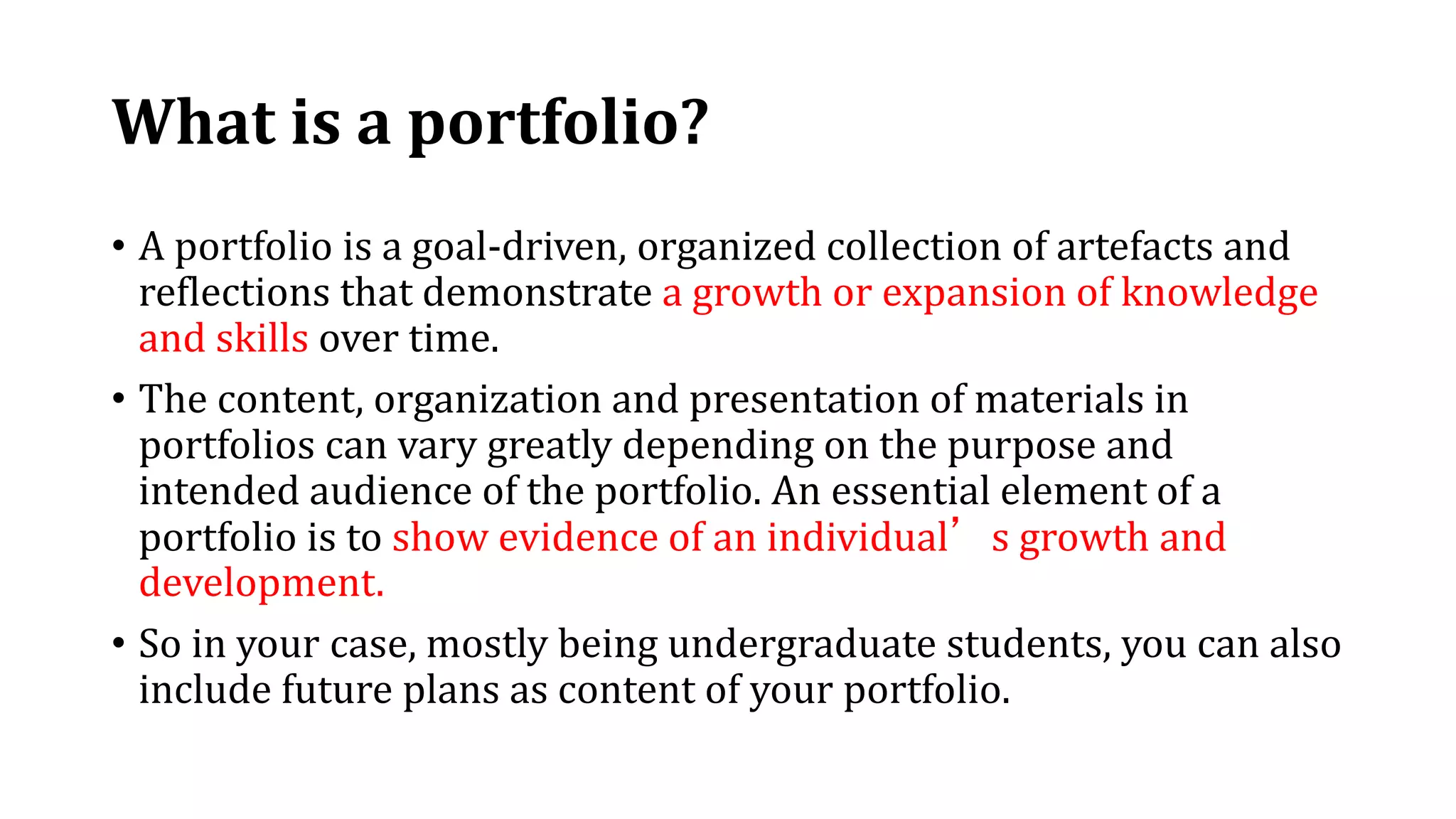 What is a portfolio?
• A portfolio is a goal-driven, organized collection of artefacts and
reflections that demonstrate a growth or expansion of knowledge
and skills over time.
• The content, organization and presentation of materials in
portfolios can vary greatly depending on the purpose and
intended audience of the portfolio. An essential element of a
portfolio is to show evidence of an individual’s growth and
development.
• So in your case, mostly being undergraduate students, you can also
include future plans as content of your portfolio.
 