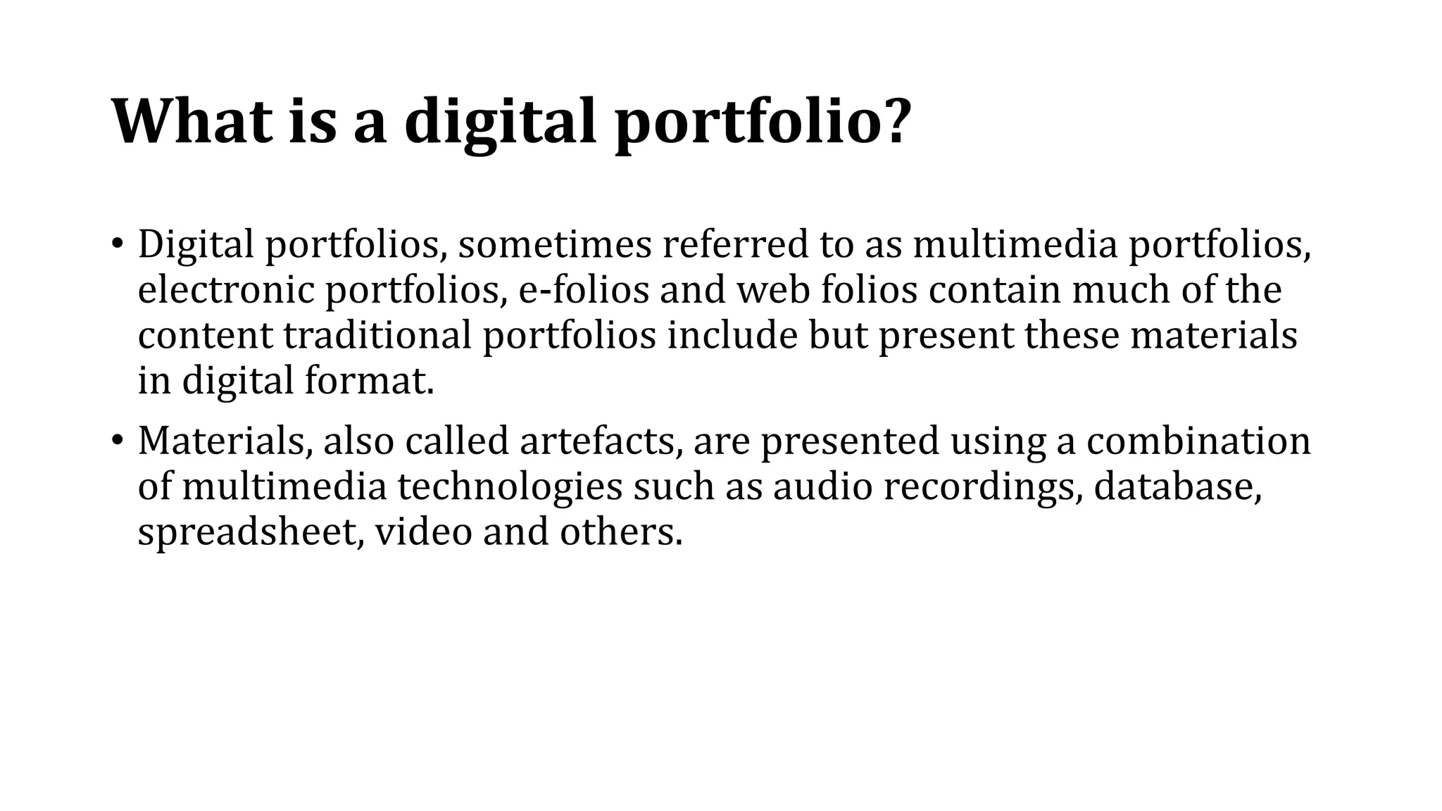 What is a digital portfolio?
• Digital portfolios, sometimes referred to as multimedia portfolios,
electronic portfolios, e-folios and web folios contain much of the
content traditional portfolios include but present these materials
in digital format.
• Materials, also called artefacts, are presented using a combination
of multimedia technologies such as audio recordings, database,
spreadsheet, video and others.
 