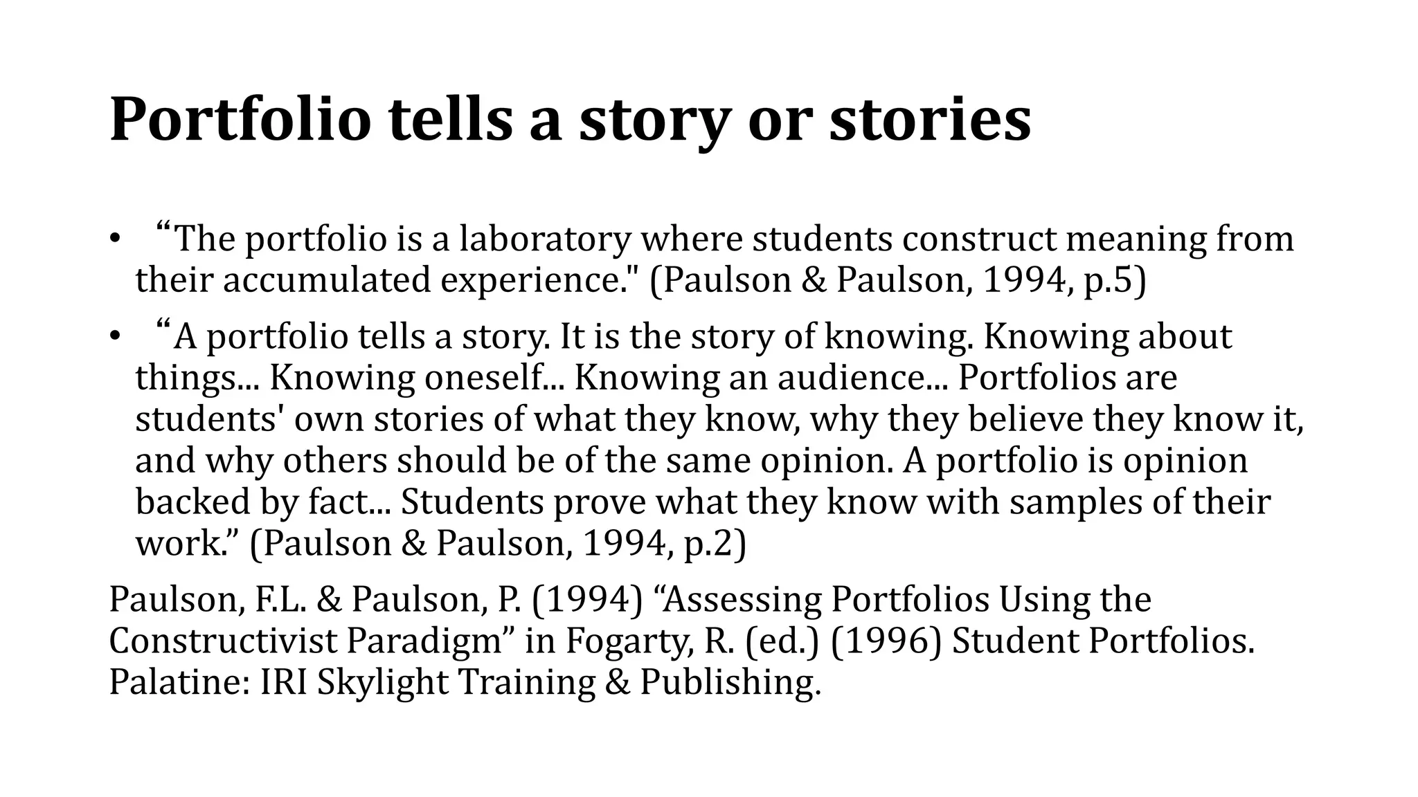 Portfolio tells a story or stories
• “The portfolio is a laboratory where students construct meaning from
their accumulated experience." (Paulson & Paulson, 1994, p.5)
• “A portfolio tells a story. It is the story of knowing. Knowing about
things... Knowing oneself... Knowing an audience... Portfolios are
students' own stories of what they know, why they believe they know it,
and why others should be of the same opinion. A portfolio is opinion
backed by fact... Students prove what they know with samples of their
work.” (Paulson & Paulson, 1994, p.2)
Paulson, F.L. & Paulson, P. (1994) “Assessing Portfolios Using the
Constructivist Paradigm” in Fogarty, R. (ed.) (1996) Student Portfolios.
Palatine: IRI Skylight Training & Publishing.
 
