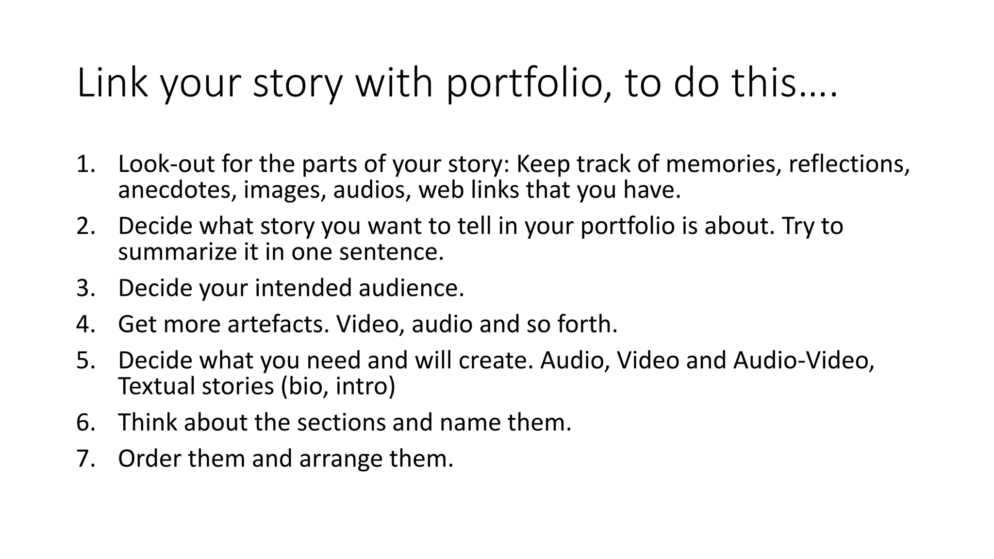 Link your story with portfolio, to do this….
1. Look-out for the parts of your story: Keep track of memories, reflections,
anecdotes, images, audios, web links that you have.
2. Decide what story you want to tell in your portfolio is about. Try to
summarize it in one sentence.
3. Decide your intended audience.
4. Get more artefacts. Video, audio and so forth.
5. Decide what you need and will create. Audio, Video and Audio-Video,
Textual stories (bio, intro)
6. Think about the sections and name them.
7. Order them and arrange them.
 