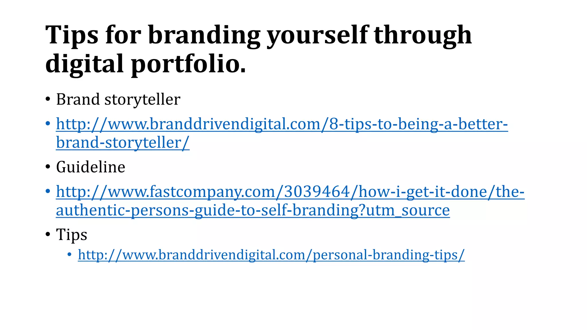 Tips for branding yourself through
digital portfolio.
• Brand storyteller
• http://www.branddrivendigital.com/8-tips-to-being-a-better-
brand-storyteller/
• Guideline
• http://www.fastcompany.com/3039464/how-i-get-it-done/the-
authentic-persons-guide-to-self-branding?utm_source
• Tips
• http://www.branddrivendigital.com/personal-branding-tips/
 