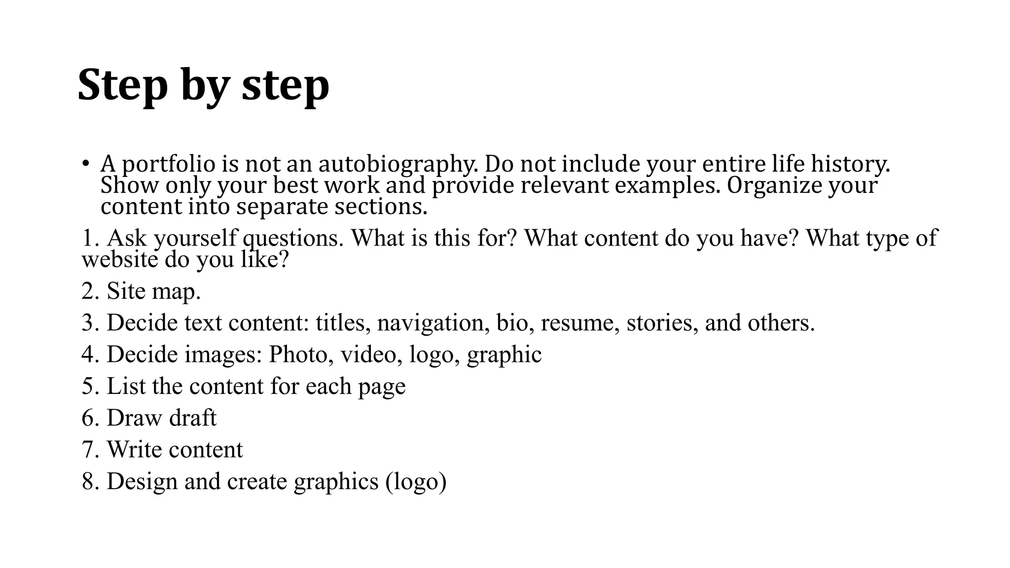 Step by step
• A portfolio is not an autobiography. Do not include your entire life history.
Show only your best work and provide relevant examples. Organize your
content into separate sections.
1. Ask yourself questions. What is this for? What content do you have? What type of
website do you like?
2. Site map.
3. Decide text content: titles, navigation, bio, resume, stories, and others.
4. Decide images: Photo, video, logo, graphic
5. List the content for each page
6. Draw draft
7. Write content
8. Design and create graphics (logo)
 