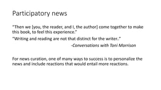 Participatory news
“Then we [you, the reader, and I, the author] come together to make
this book, to feel this experience.”
“Writing and reading are not that distinct for the writer..”
-Conversations with Toni Morrison
For news curation, one of many ways to success is to personalize the
news and include reactions that would entail more reactions.
 