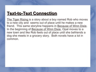 Text-to-Text Connection : The Tiger Rising  is a story about a boy named Rob who moves to a new city and  seems out of place until he makes a new friend.  This same storyline happens in  Because of Winn Dixie . In the beginning of  Because of Winn Dixie , Opal moves to a new town and like Rob feels out of place until she befriends a dog she meets in a grocery story.  Both novels have a lot in common. 