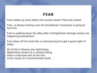 FEAR Fear wakes up early before the sun but doesn’t feel well rested. Fear is always looking over his shoulder as if someone is going to hurt him. Fear is walking down the alley after midnight when strange noises are happening everywhere. Fear takes off his head like a mannequin just to get a good night of sleep. All of fear’s dreams are nightmares.  Nightmares where he is always falling  down a staircase and at the end  is the mouth of a hammerhead shark. 