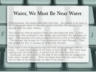 Water, We Must Be Near Water Puck shivered. The kitten was filled with fear.  He wanted to be back in the Underneath where it was safe and he was free. He wanted to be playing with his sister, Sabine. The Calico cat tried to comfort Puck, but also knew she didn’t have much time. She scratched at the burlap bag and slowly the bag began to open.  The opening tore more as she continued to slice it with her nails.  The hole got big enough for Puck to squeeze his head through.  Then big enough for him to squeeze all of his body through. Puck made it out of the burlap bag and with all his strength tried to swim.  It took every muscle in his body to move at all.  The water kept rushing over his small body, it pushed him this way and that way.  Eventually, he was pushed to the side of the water and he dragged his body onto a muddy patch.  When he looked back into the water there was no sign of the burlap bag, no sign of his mom. 