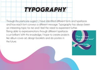 TYPOGRAPHY
Through this particular sugject ,I have identified different fonts and typefaces
and how each font conveys a different message. Typography has always been
an interesting topic for me and I feel the need to experiment further.
Being able to expressemotions through different typefaces
is just brilliant. With this knowledge, I hope to create projects
like album cover art, design booklets and do posters in
the future.
 