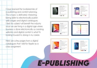 I have learned the fundamentals of
e-publishing and content planning.
This is topic is definately interesting
being able to electronically publish
web pages and digital catalogues.
I feel this subject will benefit the industry
since we are living in a digital age where
business is done electronically so creating
websites and digital content is what I'm
looking forward to doing in my career.
Here are a few pages from a digital
catalogues that I did for Apple as a
class assignment.
E-PUBLISHING
● A13 Bionic Processor
● 2436 x 1125 screen resolution
● 485 ppi pixel density
● Shoots 4K video at 60 fps
● Camera resolution at 12 megapixels
● Capacity sizes available :
- 64 GB
- 128 GB
- 256 GB
● Colour choices available :
iPHONE 11 PRO
4
● A13 Bionic Processor
● 1792 x 828 screen resolution
● 326 ppi pixel density
● Shoots 4K video at 60 fps
● Camera resolution at 12 megapixels
● Capacity sizes available :
- 64 GB
- 128 GB
- 256 GB
● Colour choices available :
iPHONE 11
5
Table of Contents
BACKSTORY
iPHONE
MAC
iPAD
AIRPODS
PAYMENT DETAILS
.................. 3
.................. 4-12
.................. 13-14
.................. 15-18
.................. 19-20
.................. 21
iPAD
5
iPAD PRO
16
● A12X Processor
● 2388 x 1668 screen resolution
● 264 ppi pixel density
● Video recording at 4K
● Camera resolution at 7 megapixels
● Capacity sizes available :
- 64 GB
- 256 GB
- 512 GB
- 1TB
● Colour choices available :
iPAD
5
iPAD
15
● A10 Processor
● 2160 x 1620 screen resolution
● 264 ppi pixel density
● Video recording at 1080p
● Camera resolution at 1.2 megapixels
● Capacity sizes available :
- 32GB
- 128 GB
● Colour choices available :
● A12 Bionic Processor
● 1792 x 828 screen resolution
● 326 ppi pixel density
● Shoots 4K video at 60 fps
● Camera resolution at 12 megapixels
● Capacity sizes available :
- 64 GB
- 128 GB
- 256 GB
● Colour choices available :
iPHONE XR
7
 