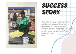 This is a life-size acrylic painting (a2 size).
was difificult adjusting to the arcyrlic but i
got thehang of it after several tries.
Definately on of the piece i had ever worked
on but it turned out quite nicely. I’m very
happy with the end
result.
SUCCESS
STORY
 