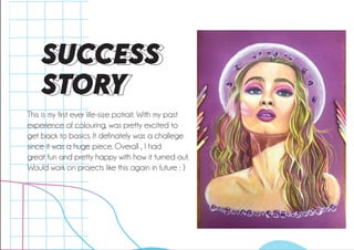 SUCCESS
STORY
This is my first ever life-size potrait. With my past
experience of colouring, was pretty excited to
get back to basics. It definately was a challege
since it was a huge piece. Overall , I had
great fun and pretty happy with how it turned out.
Would work on projects like this again in future : )
 