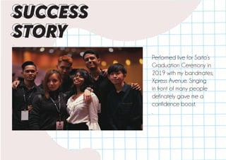 .
SUCCESS
STORY
Performed live for Saito’s
Graduation Ceremony in
2019 with my bandmates;
Xpress Avenue. Singing
in front of many people
definately gave me a
confidence boost.
.
 