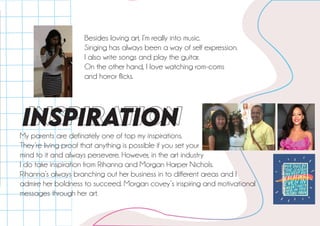 iNSPiRATiON
My parents are definately one of top my inspirations.
They’re living proof that anything is possible if you set your
mind to it and always persevere. However, in the art industry
I do take inspiration from Rihanna and Morgan Harper Nichols.
Rihanna’s always branching out her business in to different areas and I
admire her boldness to succeed. Morgan covey’s inspiring and motivational
messages through her art.
Besides loving art, I’m really into music.
Singing has always been a way of self expression.
I also write songs and play the guitar.
On the other hand, I love watching rom-coms
and horror flicks.
 