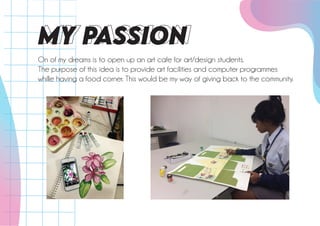 MY PASSiON
On of my dreams is to open up an art cafe for art/design students.
The purpose of this idea is to provide art facilities and computer programmes
whille having a food corner. This would be my way of giving back to the community.
 