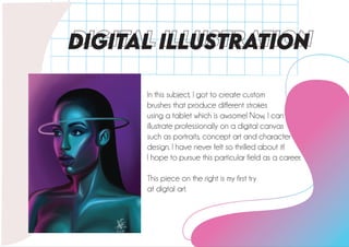 DIGITAL ILLUSTRATiON
In this subject, I got to create custom
brushes that produce different strokes
using a tablet which is awsome! Now, I can
illustrate professionally on a digital canvas
such as portraits, concept art and character
design. I have never felt so thrilled about it!
I hope to pursue this particular field as a career.
This piece on the right is my first try
at digtal art.
 