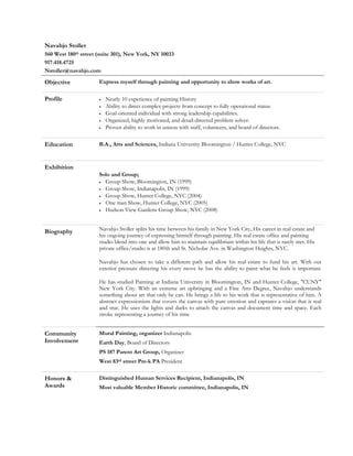 Navahjo Stoller
560 West 180th street (suite 301), New York, NY 10033
917.418.4725
Nstoller@navahjo.com

Objective             Express myself through painting and opportunity to show works of art.

Profile               •   Nearly 10 experience of painting History
                      •   Ability to direct complex projects from concept to fully operational status.
                      •   Goal-oriented individual with strong leadership capabilities.
                      •   Organized, highly motivated, and detail-directed problem solver.
                      •   Proven ability to work in unison with staff, volunteers, and board of directors.

Education             B.A., Arts and Sciences, Indiana University Bloomington / Hunter College, NYC



Exhibition
                      Solo and Group;
                      • Group Show, Bloomington, IN (1999)

                      • Group Show, Indianapolis, IN (1999)

                      • Group Show, Hunter College, NYC (2004)

                      • One man Show, Hunter College, NYC (2005)

                      • Hudson View Gardens Group Show, NYC (2008)




Biography             Navahjo Stoller splits his time between his family in New York City, His career in real estate and
                      his ongoing journey of expressing himself through painting. His real estate office and painting
                      studio blend into one and allow him to maintain equilibrium within his life that is rarely met. His
                      private office/studio is at 180th and St. Nicholas Ave. in Washington Heights, NYC.

                      Navahjo has chosen to take a different path and allow his real estate to fund his art. With out
                      exterior pressure directing his every move he has the ability to paint what he feels is important.

                      He has studied Painting at Indiana University in Bloomington, IN and Hunter College, "CUNY"
                      New York City. With an extreme art upbringing and a Fine Arts Degree, Navahjo understands
                      something about art that only he can. He brings a life to his work that is representative of him. A
                      abstract expressionism that covers the canvas with pure emotion and captures a vision that is real
                      and true. He uses the lights and darks to attach the canvas and document time and space. Each
                      stroke representing a journey of his time


Community             Mural Painting, organizer Indianapolis
Involvement           Earth Day, Board of Directors
                      PS 187 Parent Art Group, Organizer
                      West 83rd street Pre-k PA President

Honors &              Distinguished Human Services Recipient, Indianapolis, IN
Awards                Most valuable Member Historic committee, Indianapolis, IN
 