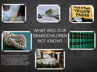 Images licensed under Creative Commons
Music Store http://www.flickr.com/photos/tynandebold/5942063630/
Telephone- http://www.flickr.com/photos/ajalfaro/3295254051/
Map- http://www.flickr.com/photos/skidder/58247583/
Blockbuster- http://www.flickr.com/photos/fanofretail/8686859875/
Yellow Pages- http://www.flickr.com/photos/thomashawk/5217799638/
Encyclopedia- http://www.flickr.com/photos/m4rco_/9418892436/
WHAT WILL OUR
GRANDCHILDREN
NOT KNOW?
 