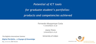 Potential of ICT tools  for graduate student’s portfolios:  products and competencies achieved Fernando Albuquerque Costa [email_address] Joana Viana [email_address] University of Lisbon The Digifolio International Seminar Digital Portfolio… a Voyage of Knowledge May, 22 to 24, 2008 Helsinki 