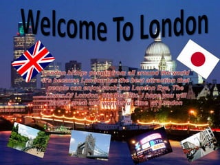 Welcome To London London brings people from all around the world it’s because London has the best attraction that people can enjoy such has London Eye, The Tower Of London, Big Ben Etc. I hope you will have a great and wonderful time  at London  