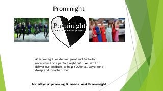 Prominight
For all your prom night needs; visit Prominight
At Prominight we deliver great and fantastic
necessities for a perfect night out. We aim to
deliver our products to help YOU in all ways; for a
cheap and lovable price.
 