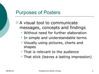 Purposes of Posters A visual tool to communicate messages, concepts and findings Without need for further elaboration In simple and understandable terms Visually using pictures, charts and shapes That is relevant to the audience That stick (leaves a lasting impression) 