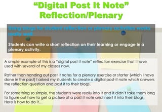 “Digital Post It Note”
Reflection/Plenary
Using blogs for student reflection or plenary activities works
really well.
Students can write a short reflection on their learning or engage in a
plenary activity.
A simple example of this is a “digital post it note” reflection exercise that I have
used with several of my classes now.
Rather than handing out post it notes for a plenary exercise or starter (which I have
done in the past) I asked my students to create a digital post-it note which answers
the reflection question and post it to their blogs.
For something so simple, the students were really into it and it didn’t take them long
to figure out how to get a picture of a post it note and insert it into their blogs.
Here is how to do it…
 