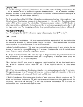 DS1804
OPERATION
The DS1804 is a single nonvolatile potentiometer. The device has a total of 100 tap-points including the
L- and H- terminals. A total of 99 resistive segments exist between the L- and H- terminals. These tap-
points are accessible to the W-terminal, whose position is controlled via a three-terminal control port. A
block diagram of the DS1804 is shown in Figure 1.

The three-terminal port of the DS1804 provides an increment/decrement interface which is activated via a
chip-select input. This interface consists of the input signals CS , INC , and U/ D . These input signals
control a 7-bit up/down counter. The output of the 7-bit up/down counter controls a 1 of 100 decoder to
select wiper position. Additionally, this interface provides for a wiper storage operation using the CS and
INC input control pins. The timing diagram for the three-terminal interface control is shown in Figure 2.

PIN DESCRIPTIONS
VCC - Power Supply. The DS1804 will support supply voltages ranging from +2.7V to +5.5V.

GND - Ground.

H - High-Terminal Potentiometer. This is the high terminal of the potentiometer. It is not required that
this terminal be connected to a potential greater than the L-terminal. Voltage applied to the H-terminal
cannot exceed the power-supply voltage, VCC, or go below ground.
L - Low-Terminal Potentiometer. This is the low terminal of the potentiometer. It is not required that this
terminal be connected to a potential less than the H-terminal. Voltage applied to the L-terminal cannot
exceed the power-supply voltage, VCC, or go below ground.

W - Wiper of the Potentiometer. This pin is the wiper of the potentiometer. Its position on the resistor
array is controlled by the three-terminal control port. Voltage applied to the wiper cannot exceed the
power-supply voltage, VCC, or go below ground.

CS  - Chip Select. The CS input is used to activate the control port of the DS1804. This input is active
low. When in a high-state, activity on the INC and U/ D port pins will not affect or change wiper
position.

INC  - Wiper Movement Control. This input provides for wiper position changes when the CS pin is low.
Wiper position changes of the W-terminal will occur one position per high-to-low transition of this input
signal. Position changes will not occur if the CS pin is in a high state.

U/ D - Up/Down Control. This input sets the direction of wiper movement. When in a high state and CS
is low, any high-to-low transition on INC will cause a one position movement of the wiper towards the
H-terminal. When in a low state and CS is low, any high-to-low transitions on INC will cause the
position of the wiper to move towards the L-terminal.




                                                   2 of 8
 