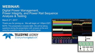 WEBINAR:
Digital Power Management,
Power Integrity, and Power Rail Sequence
Analysis & Testing
March 2nd, 2017
Thank you for joining us. We will begin at 1:00pm EST.
NOTE: This presentation includes Q&A. We will be taking
questions during the presentation with answers at the end
using the questions section of your control panel.
March 2, 2017 1
 