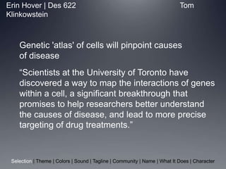 Erin Hover | Des 622                 						  Tom Klinkowstein 	Genetic &apos;atlas&apos; of cells will pinpoint causesof disease 	“Scientists at the University of Toronto have discovered a way to map the interactions of genes within a cell, a significant breakthrough that promises to help researchers better understand the causes of disease, and lead to more precise targeting of drug treatments.” Selection | Theme | Colors | Sound | Tagline | Community | Name | What It Does | Character 