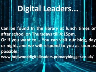 Digital Leaders...
Can be found In the library at lunch times or
after school on Thursdays till 4:15pm.
Or if you want to... You can visit our blog, day
or night, and we will respond to you as soon as
possible.
www.hopwooddigitalleaders.primaryblogger.co.uk/