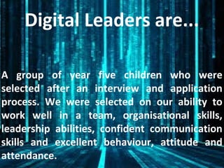 Digital Leaders are...
A group of year five children who were
selected after an interview and application
process. We were selected on our ability to
work well in a team, organisational skills,
leadership abilities, confident communication
skills and excellent behaviour, attitude and
attendance.