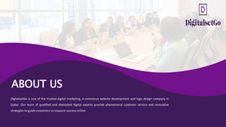 ABOUT US
DigitalsetGo is one of the trusted digital marketing, e-commerce website development and logo design company in
Dubai. Our team of qualified and dedicated digital experts provide phenomenal customer service and innovative
strategies to guide customers to treasure success online.
 