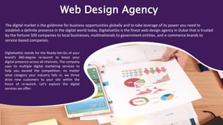 Web Design Agency
The digital market is the goldmine for business opportunities globally and to take leverage of its power you need to
establish a definite presence in the digital world today. DigitalsetGo is the finest web design agency in Dubai that is trusted
by the fortune 500 companies to local businesses, multinationals to government entities, and e-commerce brands to
service-based companies.
DigitalsetGo stands for the Ready-Set-Go of your
brand’s 360-degree re-launch to boost your
digital presence across all channels. The company
uses its multiple digital marketing services to
help you exceed the competition, no matter
what category your industry falls in, we thrive
drive new customers to your site within the
hours of re-launch. Let’s explore the digital
services we offer:
 