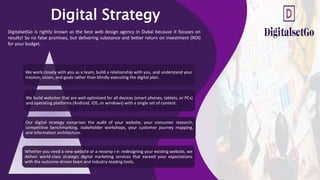 Digital Strategy
DigitalsetGo is rightly known as the best web design agency in Dubai because it focuses on
results! So no false promises, but delivering substance and better return on investment (ROI)
for your budget.
We work closely with you as a team, build a relationship with you, and understand your
mission, vision, and goals rather than blindly executing the digital plan.
Our digital strategy comprises the audit of your website, your consumer research,
competitive benchmarking, stakeholder workshops, your customer journey mapping,
and information architecture.
We build websites that are well-optimized for all devices (smart phones, tablets, or PCs)
and operating platforms (Android, iOS, or windows) with a single set of content.
Whether you need a new website or a revamp i-e: redesigning your existing website, we
deliver world-class strategic digital marketing services that exceed your expectations
with the outcome-driven team and industry-leading tools.
 