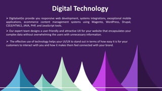 Digital Technology
 DigitalsetGo provide you responsive web development, systems integrations, exceptional mobile
applications, ecommerce content management systems using Magento, WordPress, Drupal,
CSS3/HTML5, JAVA, PHP, and JavaScript tools.
 Our expert team designs a user-friendly and attractive UX for your website that encapsulates your
complex data without overwhelming the users with unnecessary information.
 The effective use of technology helps your UI/UX to stand out in terms of how easy it is for your
customers to interact with you and how it makes them feel connected with your brand.
 