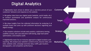 Target
Strategic
Marketing
Customer
Digital Analytics
 DigitalsetGo team strives to deliver you a real-time picture of your
customers’ behavior and response on the website.
 We gather data from your digital assets (website, social media, etc.)
to conduct quantitative and qualitative analysis for continuously
improved solutions.
 We draw insights from the collected information by analyzing it at
multiple levels and come up with proficient decisions regarding your
digital strategy.
 Our analytics solutions include web analytics, exploratory testing,
usability surveys, test case execution A/B testing, page load speed
optimization, and analytics audit.
 DigitalsetGo team has an inclusive approach to digital analytics and
reporting. We analyze your website’s content errors, bounce rates, exit
rates, website code, campaign overview data, traffic, geo-location,
demographic, and competitor performance.
 