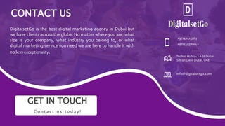 GET IN TOUCH
C o n t a c t u s t o d a y !
+97142415963
+971545580042
Techno Hub 1 - 2A St Dubai
Silicon Oasis Dubai, UAE
info@digitalsetgo.com
CONTACT US
DigitalsetGo is the best digital marketing agency in Dubai but
we have clients across the globe. No matter where you are, what
size is your company, what industry you belong to, or what
digital marketing service you need we are here to handle it with
no less exceptionality.
 