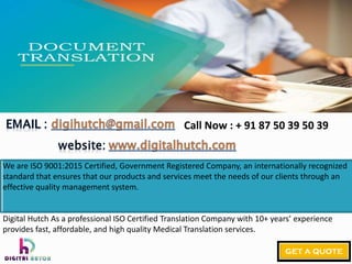 We are ISO 9001:2015 Certified, Government Registered Company, an internationally recognized
standard that ensures that our products and services meet the needs of our clients through an
effective quality management system.
Digital Hutch As a professional ISO Certified Translation Company with 10+ years’ experience
provides fast, affordable, and high quality Medical Translation services.
Call Now : + 91 87 50 39 50 39
 