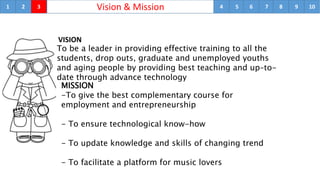 1 Vision & Mission2 3 4 5 6 7 8 9 10
VISION
To be a leader in providing effective training to all the
students, drop outs, graduate and unemployed youths
and aging people by providing best teaching and up–to-
date through advance technology
MISSION
-To give the best complementary course for
employment and entrepreneurship
- To ensure technological know-how
- To update knowledge and skills of changing trend
- To facilitate a platform for music lovers
 