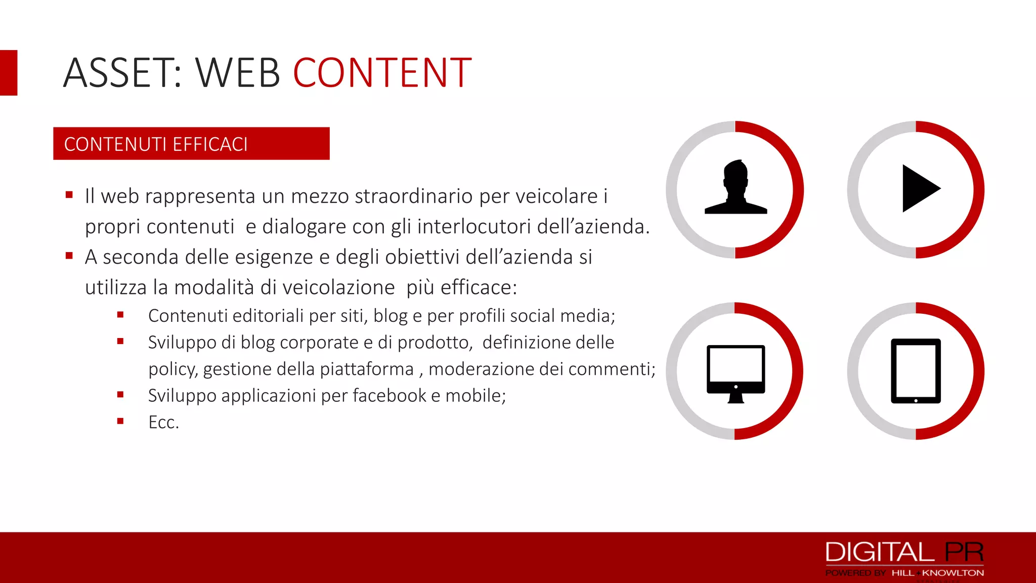 ASSET: WEB CONTENT
CONTENUTI EFFICACI

 Il web rappresenta un mezzo straordinario per veicolare i
propri contenuti e dialogare con gli interlocutori dell’azienda.
 A seconda delle esigenze e degli obiettivi dell’azienda si
utilizza la modalità di veicolazione più efficace:





Contenuti editoriali per siti, blog e per profili social media;
Sviluppo di blog corporate e di prodotto, definizione delle
policy, gestione della piattaforma , moderazione dei commenti;
Sviluppo applicazioni per facebook e mobile;
Ecc.

8

6

 
