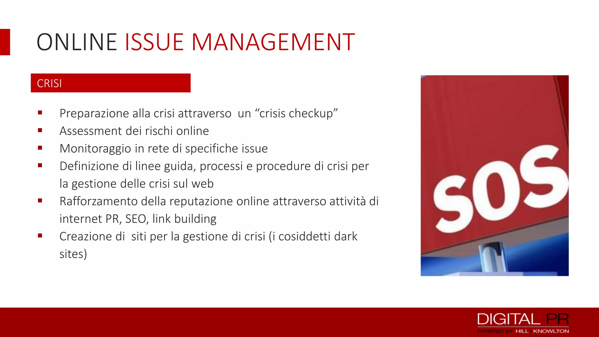 ONLINE ISSUE MANAGEMENT
CRISI









Preparazione alla crisi attraverso un “crisis checkup”
Assessment dei rischi online
Monitoraggio in rete di specifiche issue
Definizione di linee guida, processi e procedure di crisi per
la gestione delle crisi sul web
Rafforzamento della reputazione online attraverso attività di
internet PR, SEO, link building
Creazione di siti per la gestione di crisi (i cosiddetti dark
sites)

 