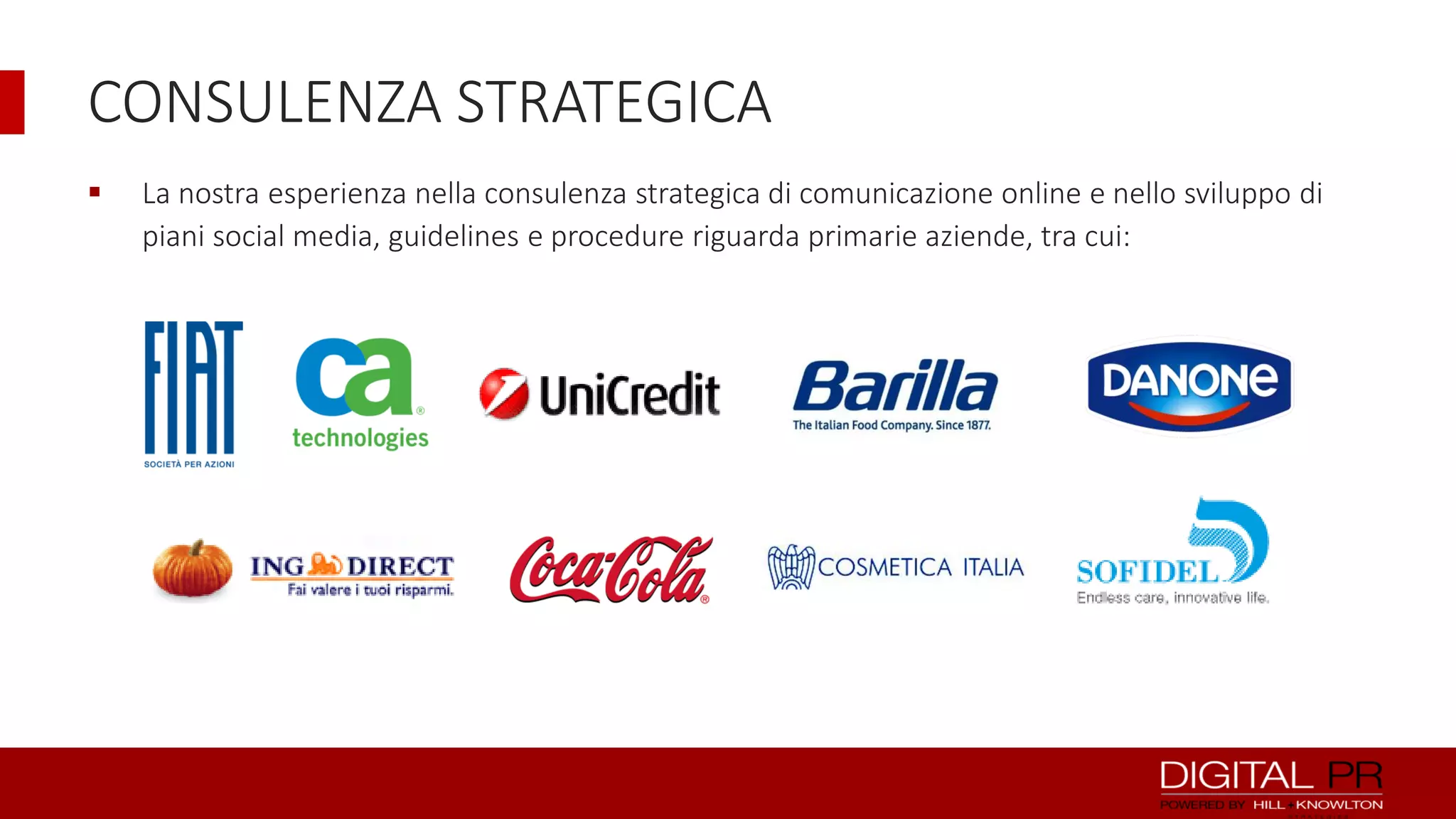 CONSULENZA STRATEGICA


La nostra esperienza nella consulenza strategica di comunicazione online e nello sviluppo di
piani social media, guidelines e procedure riguarda primarie aziende, tra cui:

 