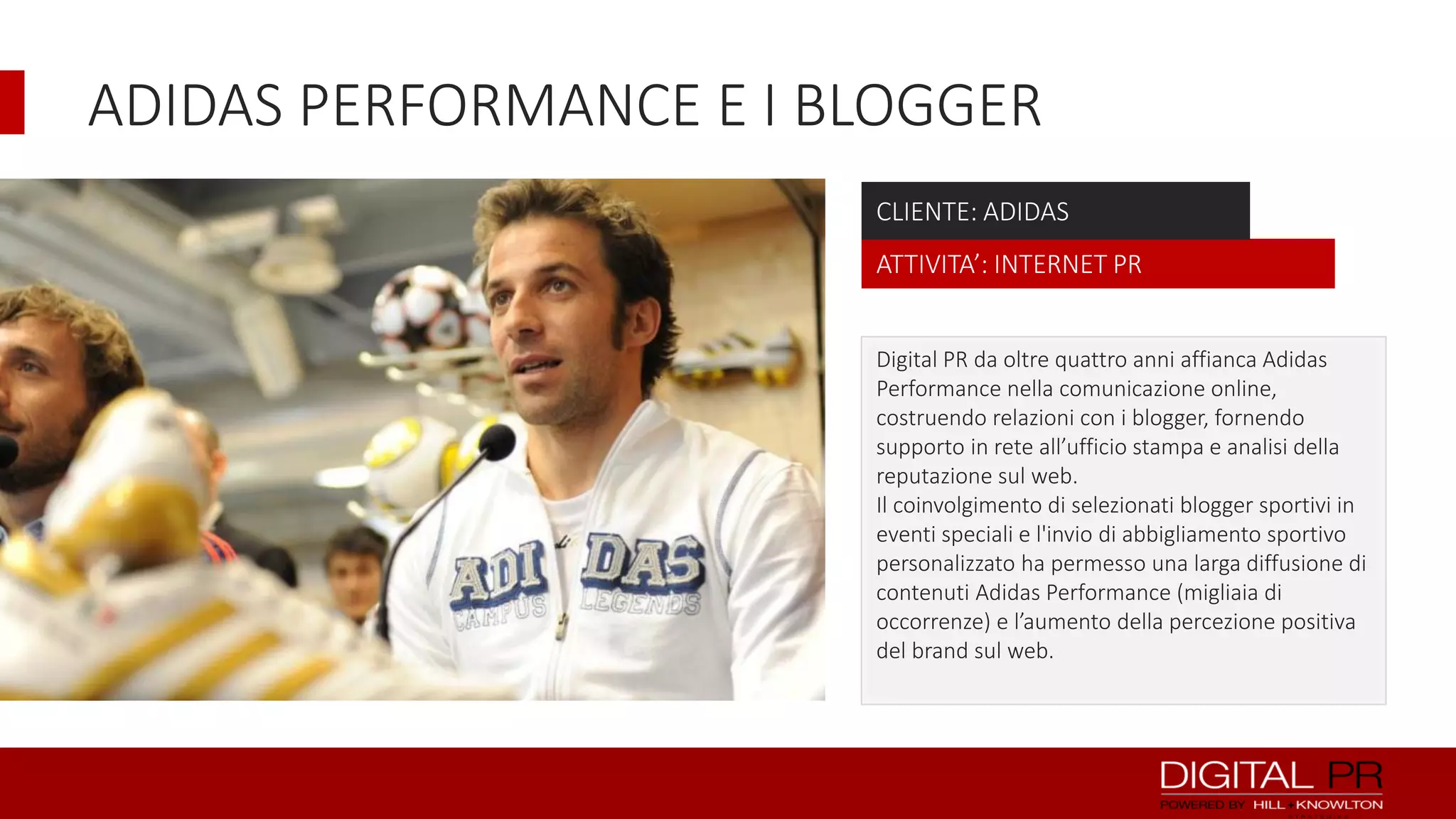ADIDAS PERFORMANCE E I BLOGGER
CLIENTE: ADIDAS
ATTIVITA’: INTERNET PR
Digital PR da oltre quattro anni affianca Adidas
Performance nella comunicazione online,
costruendo relazioni con i blogger, fornendo
supporto in rete all’ufficio stampa e analisi della
reputazione sul web.
Il coinvolgimento di selezionati blogger sportivi in
eventi speciali e l'invio di abbigliamento sportivo
personalizzato ha permesso una larga diffusione di
contenuti Adidas Performance (migliaia di
occorrenze) e l’aumento della percezione positiva
del brand sul web.

 